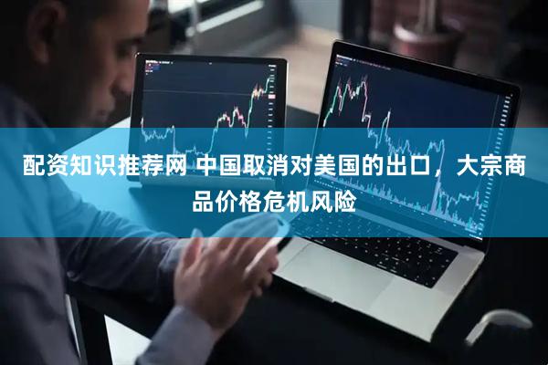 配资知识推荐网 中国取消对美国的出口，大宗商品价格危机风险