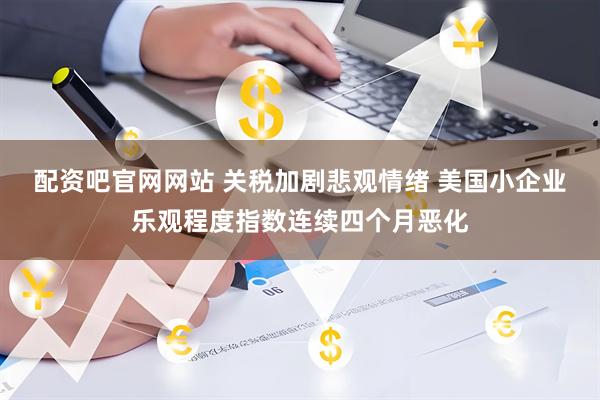 配资吧官网网站 关税加剧悲观情绪 美国小企业乐观程度指数连续四个月恶化
