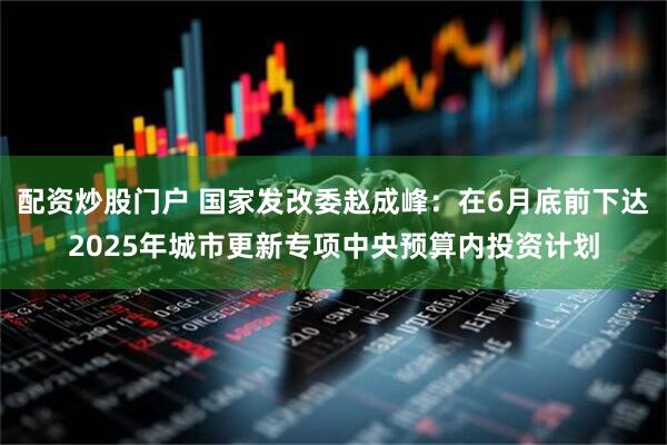 配资炒股门户 国家发改委赵成峰：在6月底前下达2025年城市更新专项中央预算内投资计划