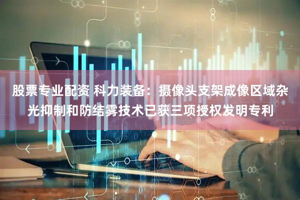 股票专业配资 科力装备：摄像头支架成像区域杂光抑制和防结雾技术已获三项授权发明专利