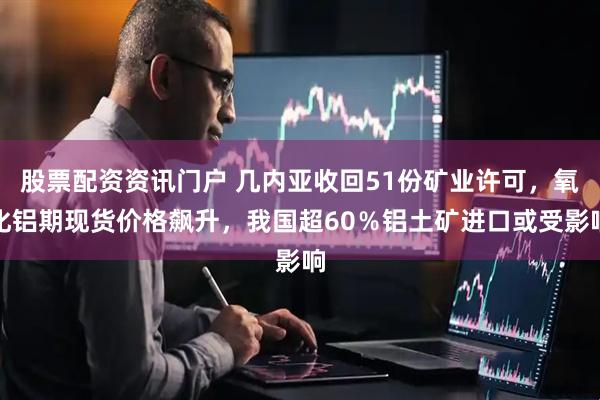 股票配资资讯门户 几内亚收回51份矿业许可，氧化铝期现货价格飙升，我国超60％铝土矿进口或受影响