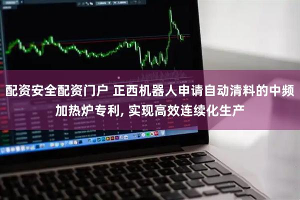 配资安全配资门户 正西机器人申请自动清料的中频加热炉专利, 实现高效连续化生产