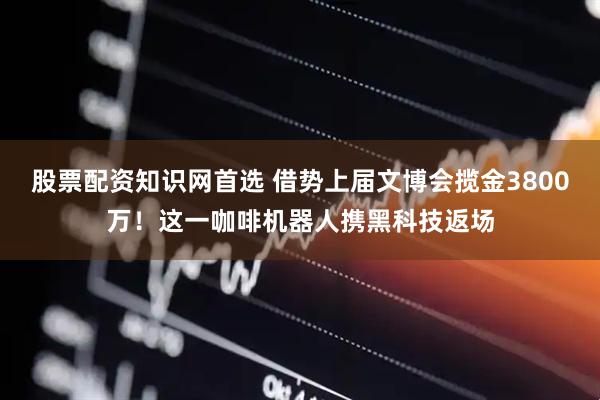 股票配资知识网首选 借势上届文博会揽金3800万！这一咖啡机器人携黑科技返场