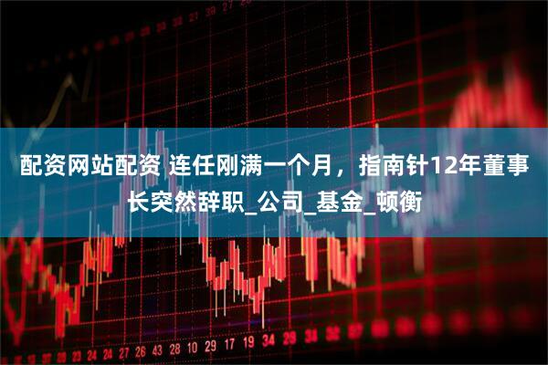 配资网站配资 连任刚满一个月，指南针12年董事长突然辞职_公司_基金_顿衡