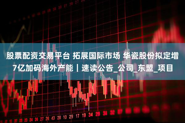 股票配资交易平台 拓展国际市场 华瓷股份拟定增7亿加码海外产能｜速读公告_公司_东盟_项目
