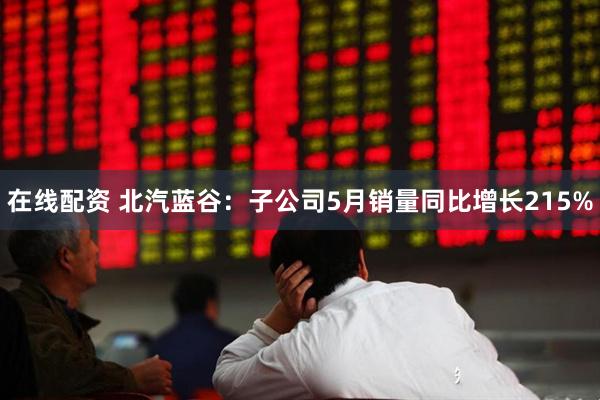 在线配资 北汽蓝谷：子公司5月销量同比增长215%