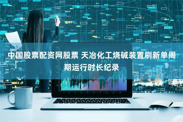 中国股票配资网股票 天冶化工烧碱装置刷新单周期运行时长纪录
