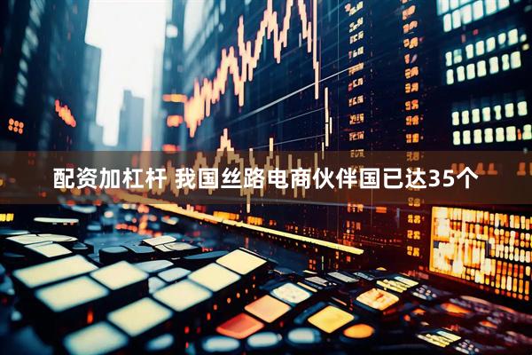 配资加杠杆 我国丝路电商伙伴国已达35个