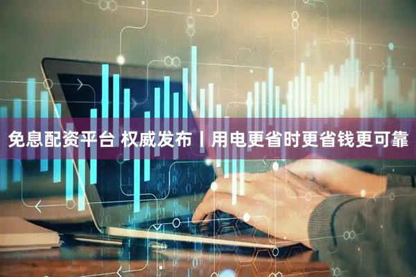 免息配资平台 权威发布丨用电更省时更省钱更可靠