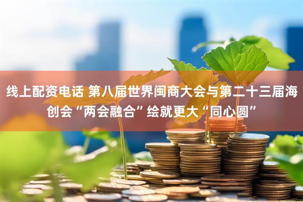 线上配资电话 第八届世界闽商大会与第二十三届海创会“两会融合”绘就更大“同心圆”