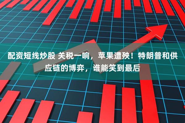 配资短线炒股 关税一响，苹果遭殃！特朗普和供应链的博弈，谁能笑到最后