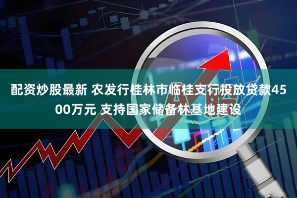配资炒股最新 农发行桂林市临桂支行投放贷款4500万元 支持国家储备林基地建设