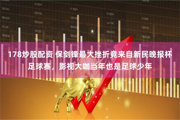 178炒股配资 保剑锋最大挫折竟来自新民晚报杯足球赛，影视大咖当年也是足球少年