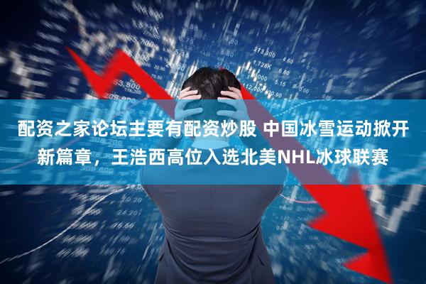 配资之家论坛主要有配资炒股 中国冰雪运动掀开新篇章，王浩西高位入选北美NHL冰球联赛