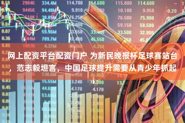 网上配资平台配资门户 为新民晚报杯足球赛站台，范志毅坦言，中国足球提升需要从青少年抓起