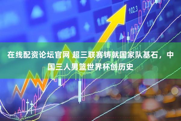 在线配资论坛官网 超三联赛铸就国家队基石，中国三人男篮世界杯创历史
