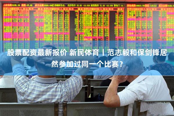 股票配资最新报价 新民体育丨范志毅和保剑锋居然参加过同一个比赛？