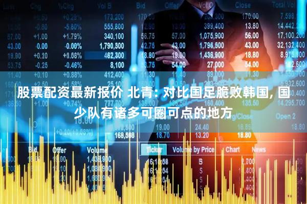 股票配资最新报价 北青: 对比国足脆败韩国, 国少队有诸多可圈可点的地方