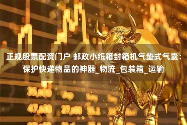 正规股票配资门户 邮政小纸箱封箱机气垫式气囊：保护快递物品的神器_物流_包装箱_运输