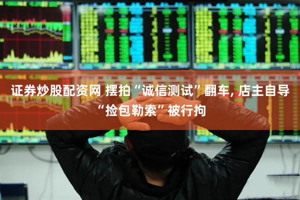 证券炒股配资网 摆拍“诚信测试”翻车, 店主自导“捡包勒索”被行拘
