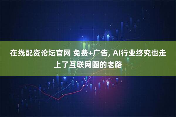 在线配资论坛官网 免费+广告, AI行业终究也走上了互联网圈的老路
