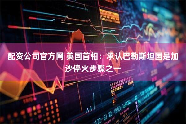 配资公司官方网 英国首相：承认巴勒斯坦国是加沙停火步骤之一