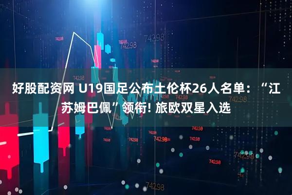 好股配资网 U19国足公布土伦杯26人名单：“江苏姆巴佩”领衔! 旅欧双星入选