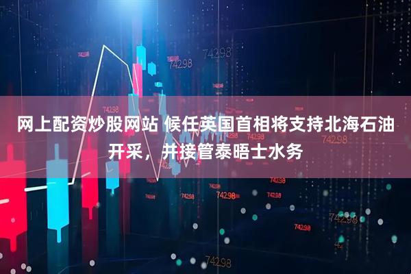 网上配资炒股网站 候任英国首相将支持北海石油开采，并接管泰晤士水务