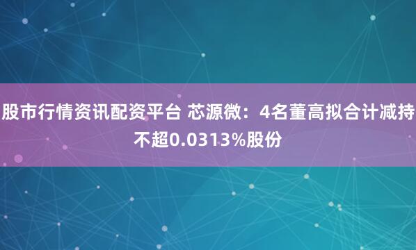 股市行情资讯配资平台 芯源微：4名董高拟合计减持不超0.0313%股份