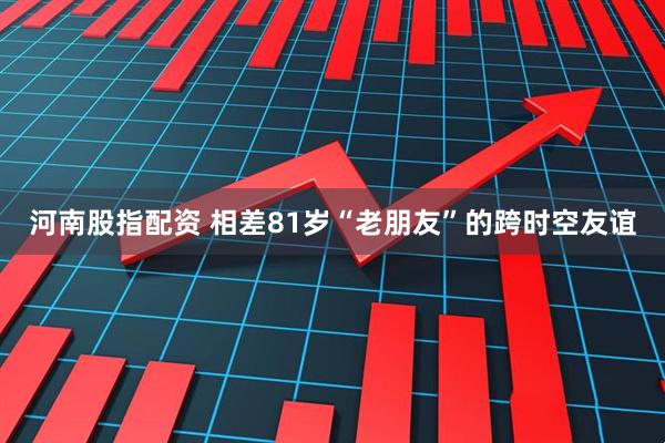 河南股指配资 相差81岁“老朋友”的跨时空友谊