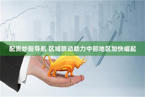 配资炒股导航 区域联动助力中部地区加快崛起